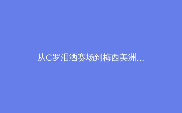 从C罗泪洒赛场到梅西美洲杯救赎：现代体育中‘天才’与‘体系’的终极博弈 - 4