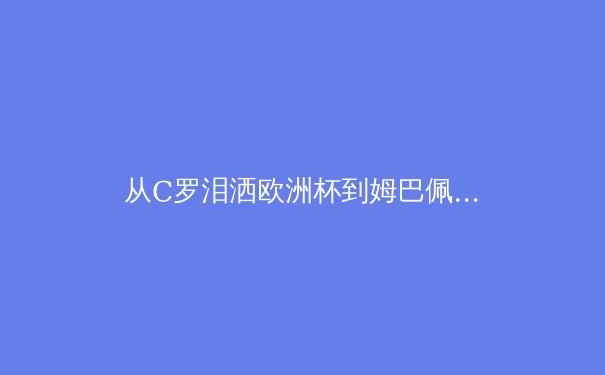 从C罗泪洒欧洲杯到姆巴佩加盟皇马：当代体育的个体叙事与集体记忆重构 - 4