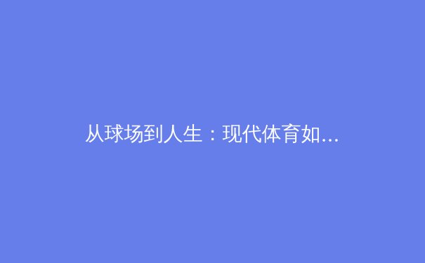 从球场到人生：现代体育如何重塑我们的精神世界与观看习惯 - 3