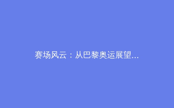 赛场风云：从巴黎奥运展望中国体育的新格局与深层挑战
