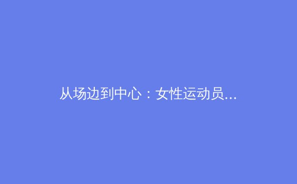 从场边到中心：女性运动员如何重塑体育叙事与商业价值 - 2