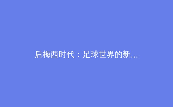 后梅西时代：足球世界的新秩序与商业逻辑重构 - 2