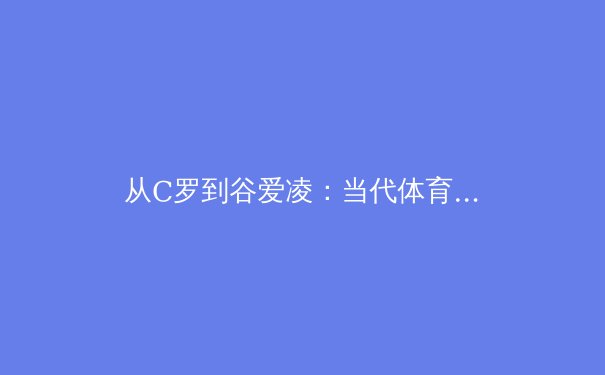 从C罗到谷爱凌：当代体育偶像的社会影响力与商业价值重构 - 4